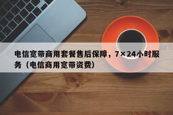 电信宽带商用套餐售后保障，7×24小时服务（电信商用宽带资费）