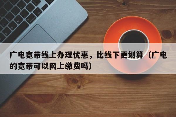 广电宽带线上办理优惠，比线下更划算（广电的宽带可以网上缴费吗）