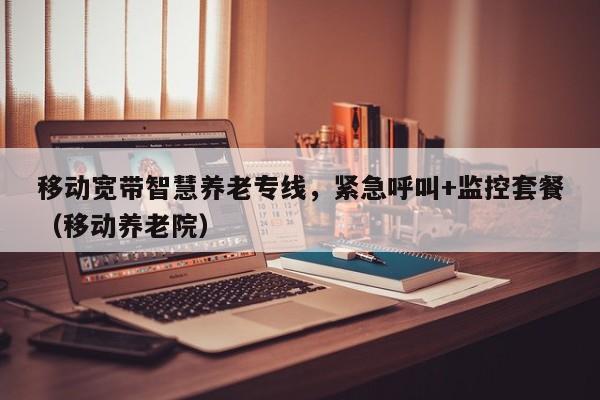 移动宽带智慧养老专线，紧急呼叫+监控套餐（移动养老院）