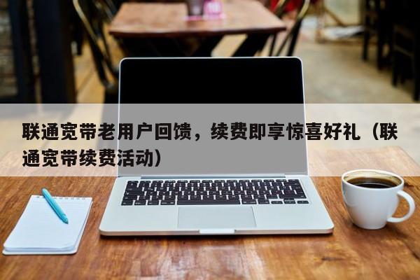 联通宽带老用户回馈，续费即享惊喜好礼（联通宽带续费活动）