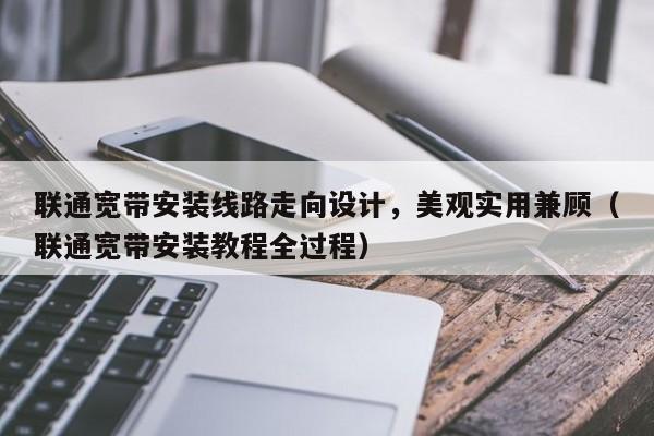 联通宽带安装线路走向设计，美观实用兼顾（联通宽带安装教程全过程）