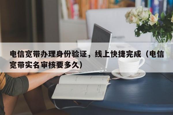 电信宽带办理身份验证，线上快捷完成（电信宽带实名审核要多久）