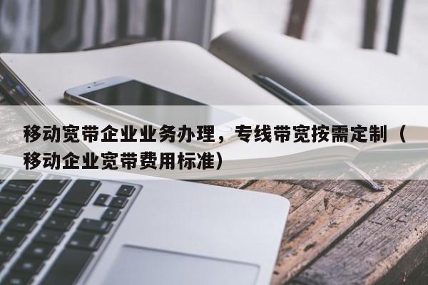 移动宽带企业业务办理，专线带宽按需定制（移动企业宽带费用标准）