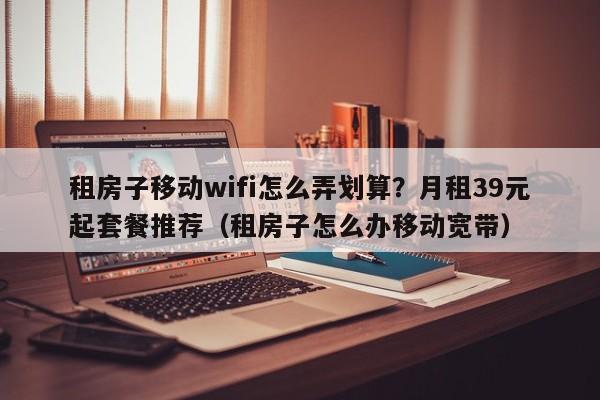 租房子移动wifi怎么弄划算？月租39元起套餐推荐（租房子怎么办移动宽带）
