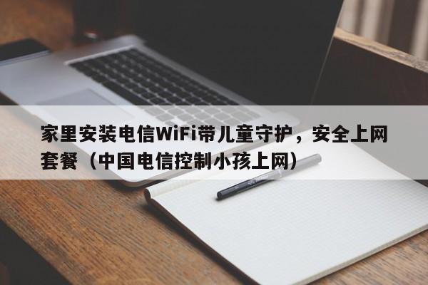 家里安装电信WiFi带儿童守护，安全上网套餐（中国电信控制小孩上网）
