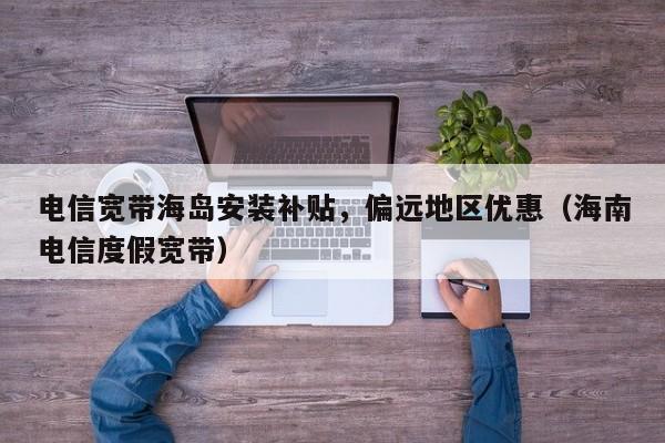 电信宽带海岛安装补贴，偏远地区优惠（海南电信度假宽带）
