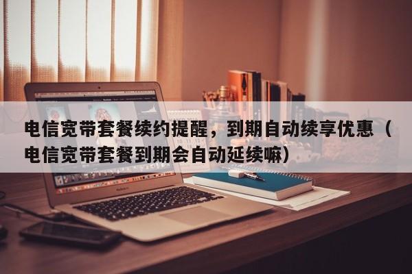 电信宽带套餐续约提醒，到期自动续享优惠（电信宽带套餐到期会自动延续嘛）