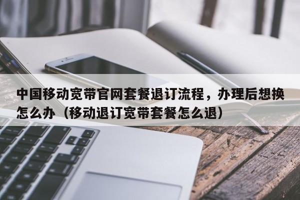 中国移动宽带官网套餐退订流程，办理后想换怎么办（移动退订宽带套餐怎么退）
