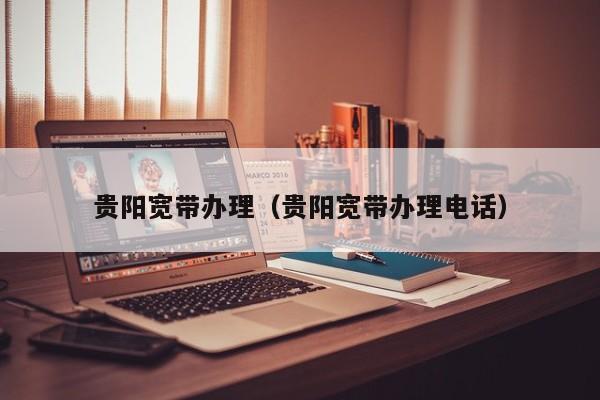 贵阳宽带办理（贵阳宽带办理电话）