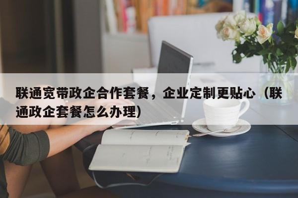 联通宽带政企合作套餐，企业定制更贴心（联通政企套餐怎么办理）