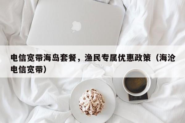 电信宽带海岛套餐，渔民专属优惠政策（海沧电信宽带）