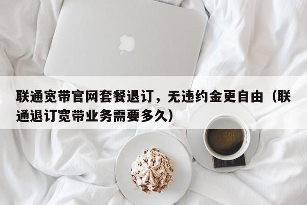 联通宽带官网套餐退订，无违约金更自由（联通退订宽带业务需要多久）