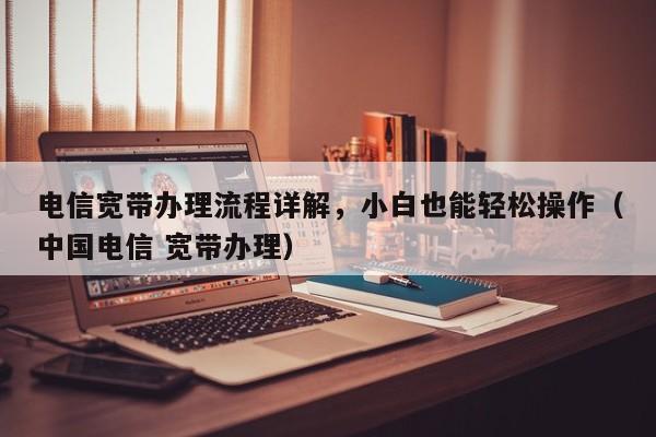电信宽带办理流程详解，小白也能轻松操作（中国电信 宽带办理）