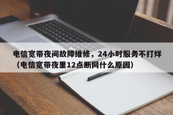 电信宽带夜间故障维修，24小时服务不打烊（电信宽带夜里12点断网什么原因）