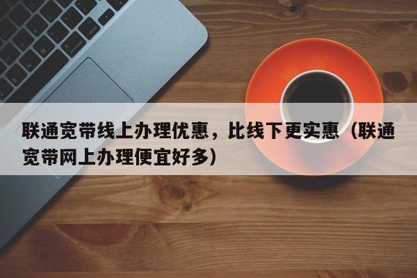 联通宽带线上办理优惠，比线下更实惠（联通宽带网上办理便宜好多）