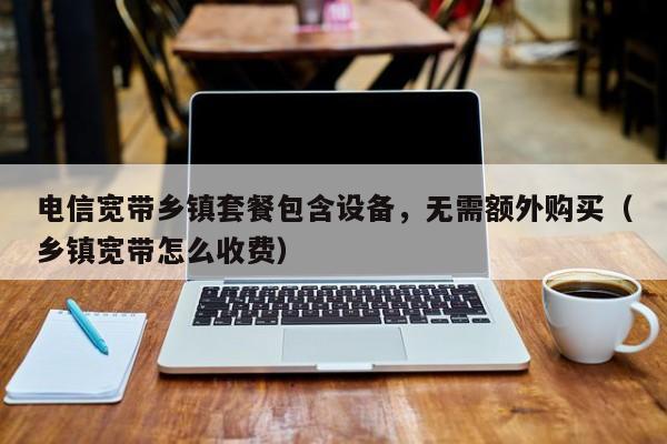 电信宽带乡镇套餐包含设备，无需额外购买（乡镇宽带怎么收费）