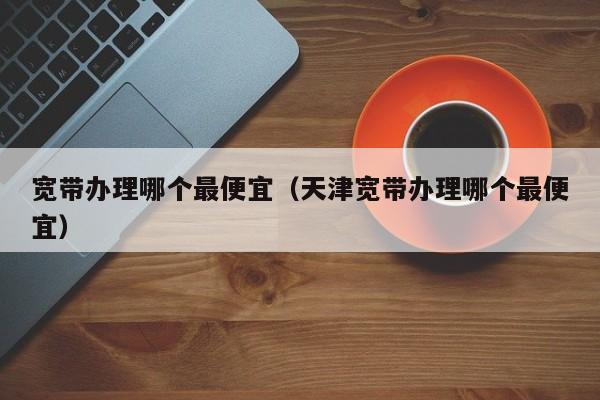 宽带办理哪个最便宜（天津宽带办理哪个最便宜）