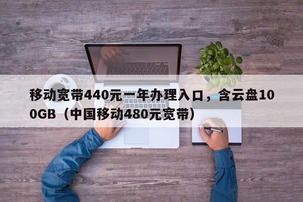 移动宽带440元一年办理入口，含云盘100GB（中国移动480元宽带）