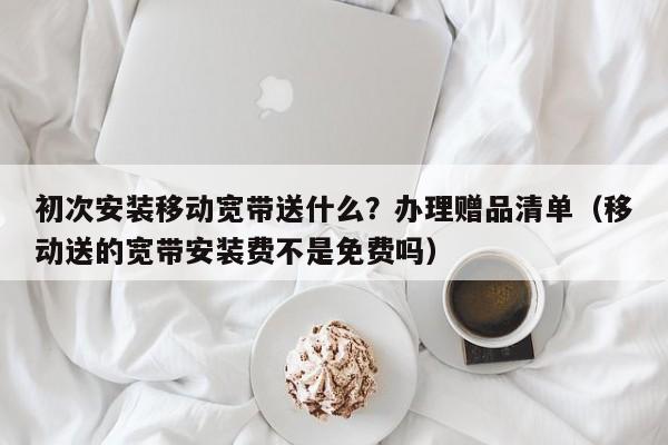 初次安装移动宽带送什么？办理赠品清单（移动送的宽带安装费不是免费吗）