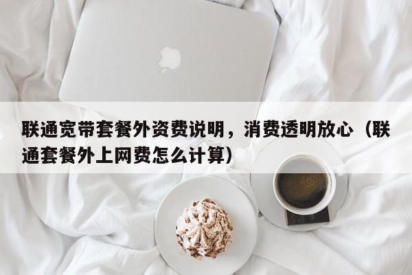 联通宽带套餐外资费说明，消费透明放心（联通套餐外上网费怎么计算）