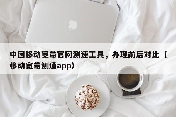中国移动宽带官网测速工具，办理前后对比（移动宽带测速app）
