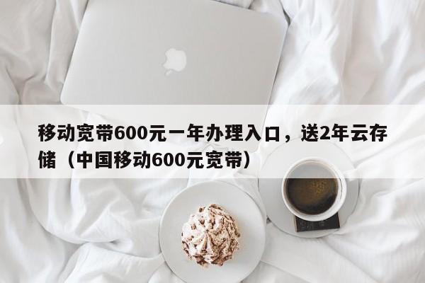 移动宽带600元一年办理入口，送2年云存储（中国移动600元宽带）