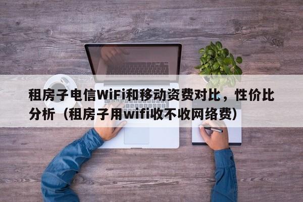 租房子电信WiFi和移动资费对比，性价比分析（租房子用wifi收不收网络费）
