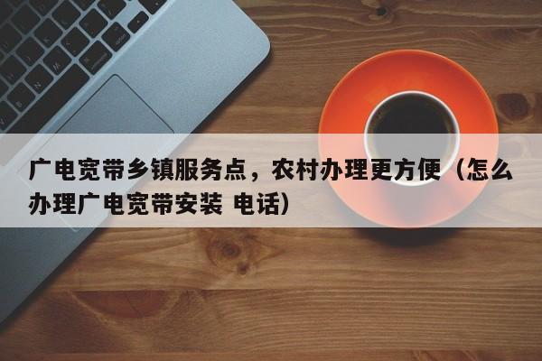 广电宽带乡镇服务点，农村办理更方便（怎么办理广电宽带安装 电话）