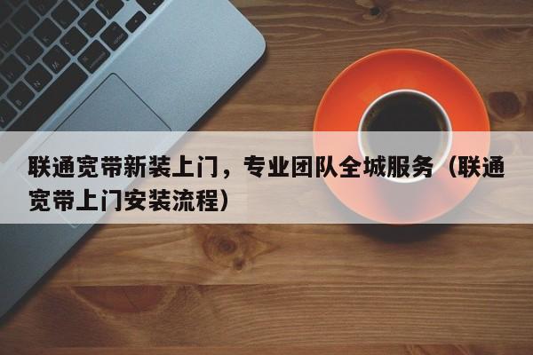 联通宽带新装上门，专业团队全城服务（联通宽带上门安装流程）
