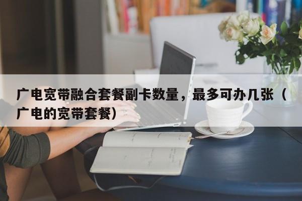 广电宽带融合套餐副卡数量，最多可办几张（广电的宽带套餐）