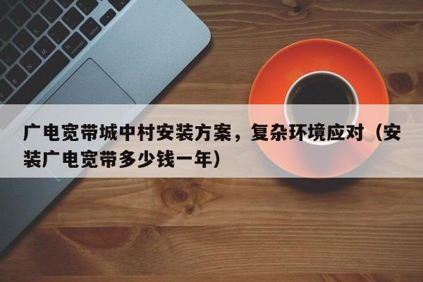 广电宽带城中村安装方案，复杂环境应对（安装广电宽带多少钱一年）