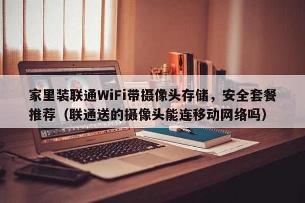 家里装联通WiFi带摄像头存储，安全套餐推荐（联通送的摄像头能连移动网络吗）