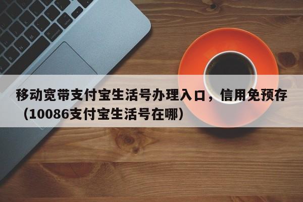 移动宽带支付宝生活号办理入口，信用免预存（10086支付宝生活号在哪）