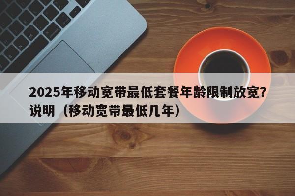 2025年移动宽带最低套餐年龄限制放宽？说明（移动宽带最低几年）